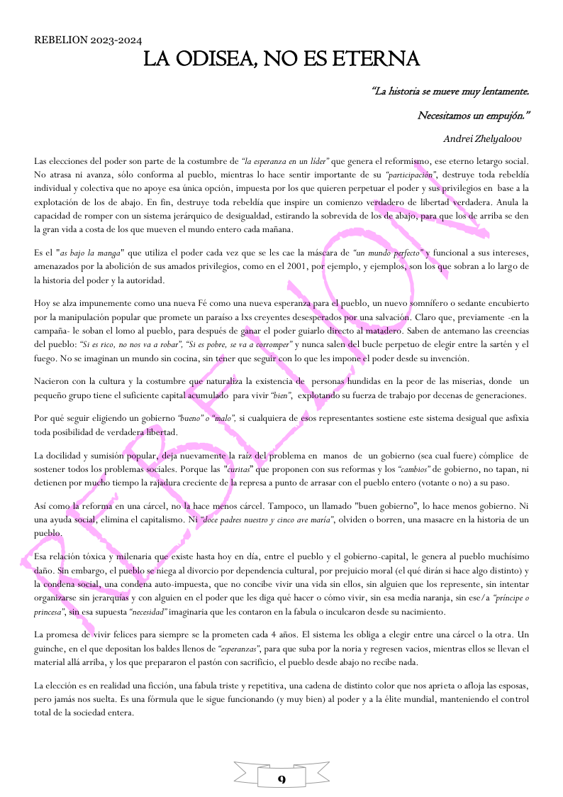 REBELION 2023-2024 LA ODISEA, NO ES ETERNA “La historiz se mueve muy lentamente. Necesitamos un empujén.” Andrei Zhelyalooy Las elecciones del poder son parte de la costumbre de *la esperanza en un lidr” que genera el reformismo, ese eterno letargo social No atrasa ni avanza, solo conforma al pucblo, ientras lo hace sentir fmportante de su “participacion’, destruye toda rebeldia individual y colectiva que no apoye esa inica opcion, impucsta por los que quieren perpetuar el poder y sus privilegios en base a la la gran vida a costa de los que mueven el mundo entero cada mai Es el "as bajo la manga” que utiliza el poder cada vez que se les cac la miscara de “un mundo pefecto™y funcional a sus intereses, amenazados por la abolicion de sus amados privilegios, como en ¢l 2001, por cjemplo, y ejemplos, son los que sobran a lo largo de la historia del poder y la autoridad. Hoy se alza impuncn e como una nueva Fé como una nueva esperanza para el pueblo, un nuevo somnifero o sedante encubierto nla por la manipulacidn popular que promete un paraiso a lxs creyentes desesperados por una salvacion. Claro que, previamente del pueblo: “Si s rico, no nos va a robar’, “Sies pobre, s va a corromper” y nunca salen del bucle perpetuo de elegir entre la sartén y el fiuego. No se imaginan un mundo sin cocina, sin téher que seguir con Lo que les impone el poder desde su invencion. Por qué seguir eligiendo un gobierno “hueno” o “malo” s cualquiera de sos representantes sostiene este sistema desigual que asfixia toda posibilidad de verdadera libertad. La docildad y sumision popular, defa nucvamente Ja raiz del problema en manos de.un goblerno (sea cusl fuere) complce de Asi como la reforma en una cireel, no la hace menos , Lo hace el. Tampoco, un lln do "bucn gob 08 gobierno. Ni pucblo. ‘0. Ni “oce padses nusstr y cinco are maria”, olviden o borren, una masacre cn la historia de un Esa relacion toxica y milenaria que existe sta oy en dia, entre el pucblo y el gobierno-capital, le gen dafio. Sin embargo, l pueblo se niega al divorcio por dependencia cultral, por prejuicio moral (el qué dirin s bace algo distnto) y 1a condena social, una condena auto-impuesta, que no concibe vivir una vida sin ellos, sin alguien que los represente, sin intentar princesa’, sin esa supuesta “necesidad” imaginaria que les contaron en la fsbula o inculcaron desde su nacimiento. La promesa de vivir felices para sic pre sc la prometen cada 4 afos. El sistema les obliga a elegir entre una cirecl o la otra. Un guinche, en el que depositan los baldes lenos de “speranzas’, para que suba por la noria y regresen vacios, mientras ellos se llevan ¢l material alls arriba, y los que prepararon el pastén con sacriicio, el pucblo desde abajo no recibe nada La eleccion es en realidad una ficcion, una fabula triste y repetitiva, una cadena de distinto color que nos aprieta o afloja las esposas, ado el control pero jamis nos suclta, Es una formula que le sigue funcionando (y muy bicn) al poder y a la élite mundial, mant total de la sociedad entera
